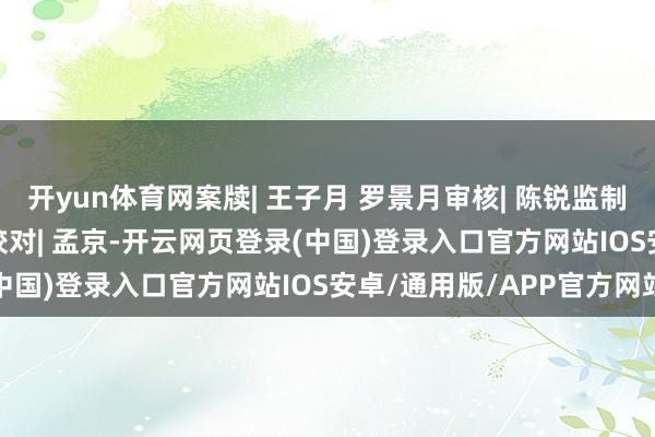 开yun体育网案牍| 王子月 罗景月审核| 陈锐监制| 樊弋滋责编| 王子月校对| 孟京-开云网页登录(中国)登录入口官方网站IOS安卓/通用版/APP官方网站
