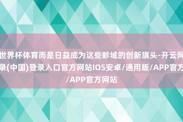 世界杯体育而是日益成为这些畛域的创新旗头-开云网页登录(中国)登录入口官方网站IOS安卓/通用版/APP官方网站