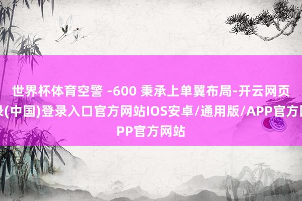 世界杯体育空警 -600 秉承上单翼布局-开云网页登录(中国)登录入口官方网站IOS安卓/通用版/APP官方网站