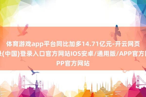 体育游戏app平台同比加多14.71亿元-开云网页登录(中国)登录入口官方网站IOS安卓/通用版/APP官方网站