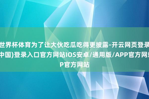 世界杯体育为了让大伙吃瓜吃得更披露-开云网页登录(中国)登录入口官方网站IOS安卓/通用版/APP官方网站