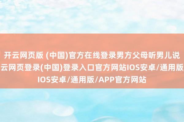 开云网页版 (中国)官方在线登录男方父母听男儿说女孩孕珠了-开云网页登录(中国)登录入口官方网站IOS安卓/通用版/APP官方网站