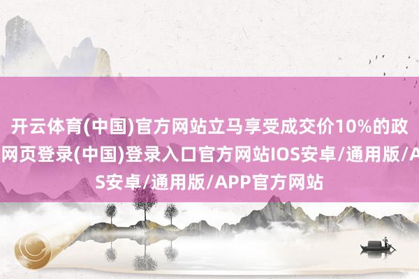 开云体育(中国)官方网站立马享受成交价10%的政府补贴-开云网页登录(中国)登录入口官方网站IOS安卓/通用版/APP官方网站