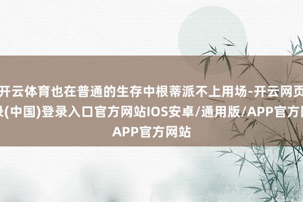 开云体育也在普通的生存中根蒂派不上用场-开云网页登录(中国)登录入口官方网站IOS安卓/通用版/APP官方网站