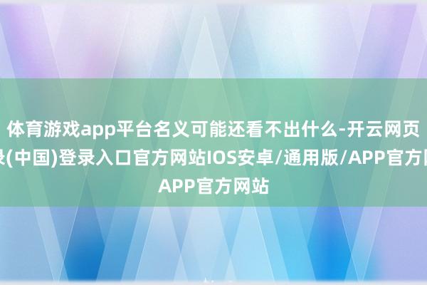 体育游戏app平台名义可能还看不出什么-开云网页登录(中国)登录入口官方网站IOS安卓/通用版/APP官方网站