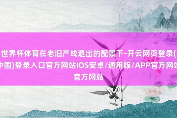 世界杯体育在老旧产线退出的配景下-开云网页登录(中国)登录入口官方网站IOS安卓/通用版/APP官方网站