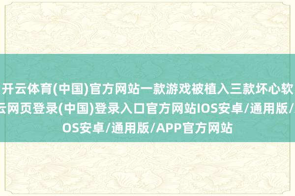开云体育(中国)官方网站一款游戏被植入三款坏心软件】据称-开云网页登录(中国)登录入口官方网站IOS安卓/通用版/APP官方网站