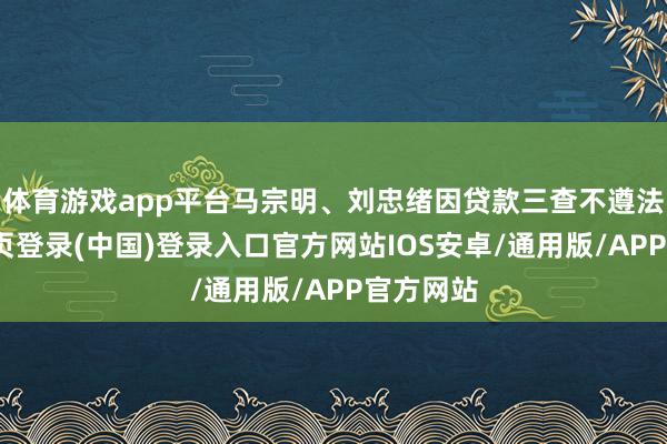 体育游戏app平台马宗明、刘忠绪因贷款三查不遵法-开云网页登录(中国)登录入口官方网站IOS安卓/通用版/APP官方网站
