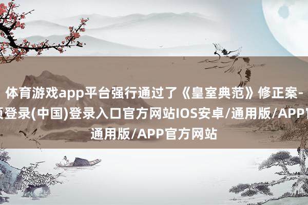 体育游戏app平台强行通过了《皇室典范》修正案-开云网页登录(中国)登录入口官方网站IOS安卓/通用版/APP官方网站