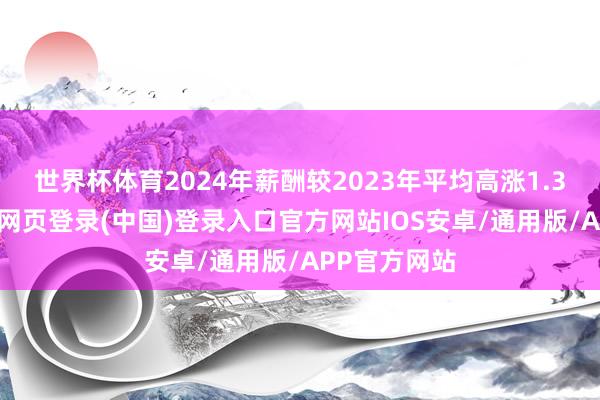 世界杯体育2024年薪酬较2023年平均高涨1.31万元-开云网页登录(中国)登录入口官方网站IOS安卓/通用版/APP官方网站