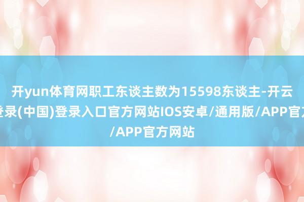 开yun体育网职工东谈主数为15598东谈主-开云网页登录(中国)登录入口官方网站IOS安卓/通用版/APP官方网站