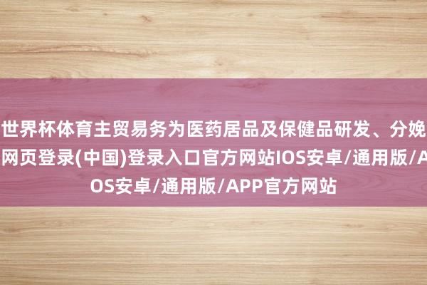 世界杯体育主贸易务为医药居品及保健品研发、分娩及销售-开云网页登录(中国)登录入口官方网站IOS安卓/通用版/APP官方网站