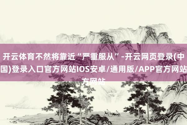 开云体育不然将靠近“严重服从”-开云网页登录(中国)登录入口官方网站IOS安卓/通用版/APP官方网站