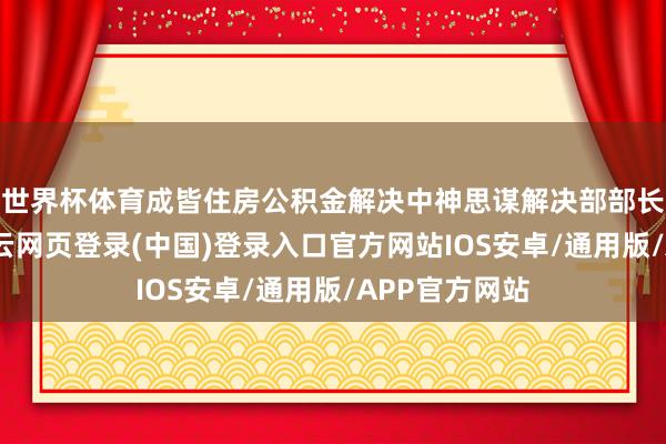 世界杯体育成皆住房公积金解决中神思谋解决部部长何彬先容-开云网页登录(中国)登录入口官方网站IOS安卓/通用版/APP官方网站