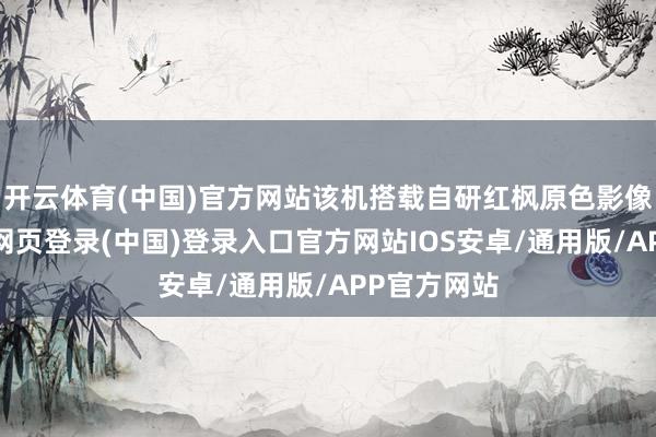开云体育(中国)官方网站该机搭载自研红枫原色影像系统-开云网页登录(中国)登录入口官方网站IOS安卓/通用版/APP官方网站