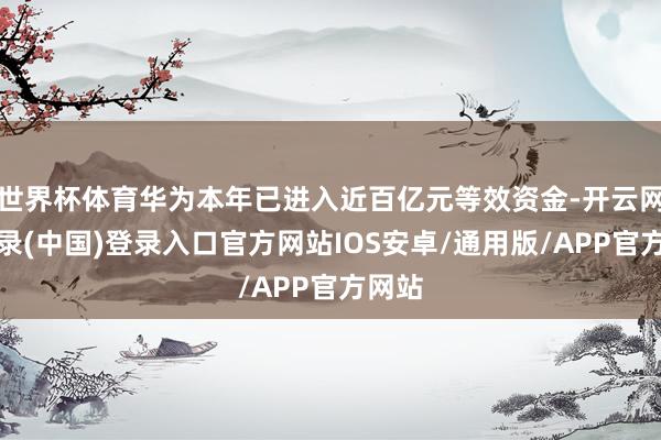 世界杯体育华为本年已进入近百亿元等效资金-开云网页登录(中国)登录入口官方网站IOS安卓/通用版/APP官方网站