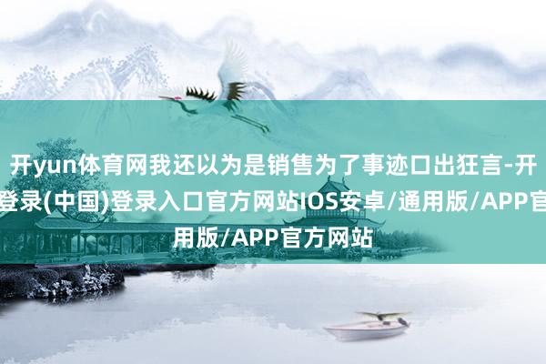 开yun体育网我还以为是销售为了事迹口出狂言-开云网页登录(中国)登录入口官方网站IOS安卓/通用版/APP官方网站