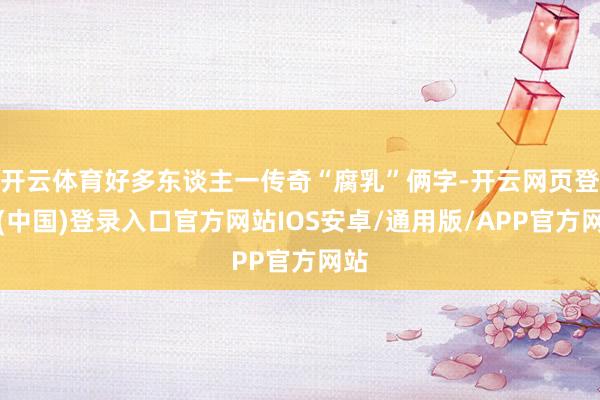 开云体育好多东谈主一传奇“腐乳”俩字-开云网页登录(中国)登录入口官方网站IOS安卓/通用版/APP官方网站