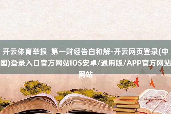 开云体育举报  第一财经告白和解-开云网页登录(中国)登录入口官方网站IOS安卓/通用版/APP官方网站