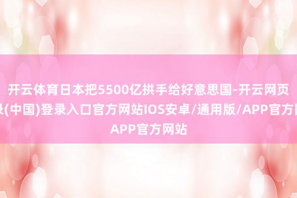 开云体育日本把5500亿拱手给好意思国-开云网页登录(中国)登录入口官方网站IOS安卓/通用版/APP官方网站