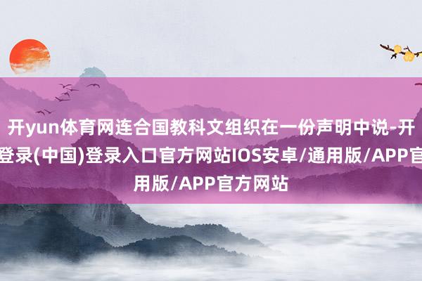 开yun体育网连合国教科文组织在一份声明中说-开云网页登录(中国)登录入口官方网站IOS安卓/通用版/APP官方网站