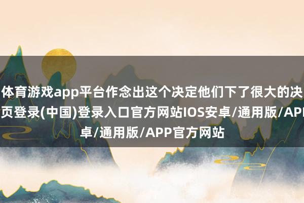 体育游戏app平台作念出这个决定他们下了很大的决心-开云网页登录(中国)登录入口官方网站IOS安卓/通用版/APP官方网站