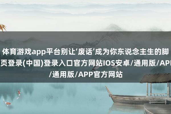 体育游戏app平台别让‘废话’成为你东说念主生的脚本-开云网页登录(中国)登录入口官方网站IOS安卓/通用版/APP官方网站
