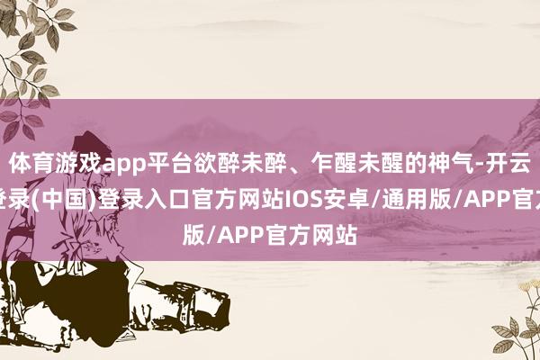 体育游戏app平台欲醉未醉、乍醒未醒的神气-开云网页登录(中国)登录入口官方网站IOS安卓/通用版/APP官方网站