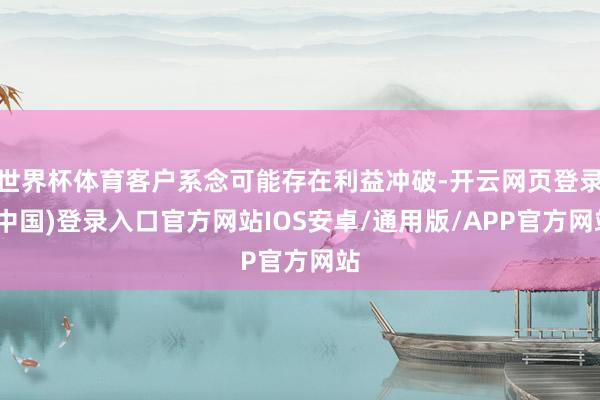 世界杯体育客户系念可能存在利益冲破-开云网页登录(中国)登录入口官方网站IOS安卓/通用版/APP官方网站