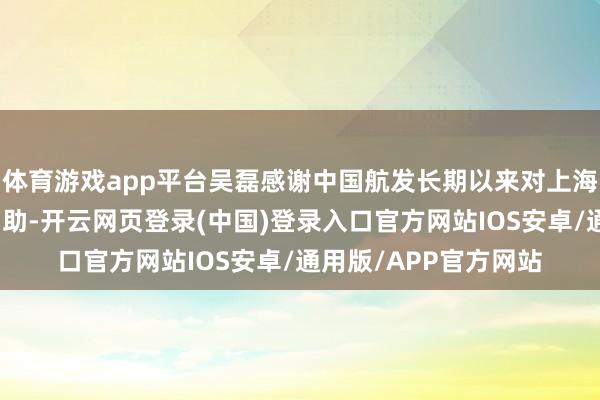 体育游戏app平台吴磊感谢中国航发长期以来对上海电气的放荡相沿与匡助-开云网页登录(中国)登录入口官方网站IOS安卓/通用版/APP官方网站