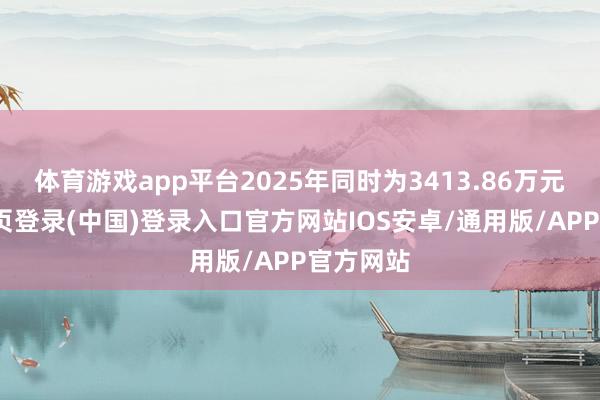 体育游戏app平台2025年同时为3413.86万元-开云网页登录(中国)登录入口官方网站IOS安卓/通用版/APP官方网站