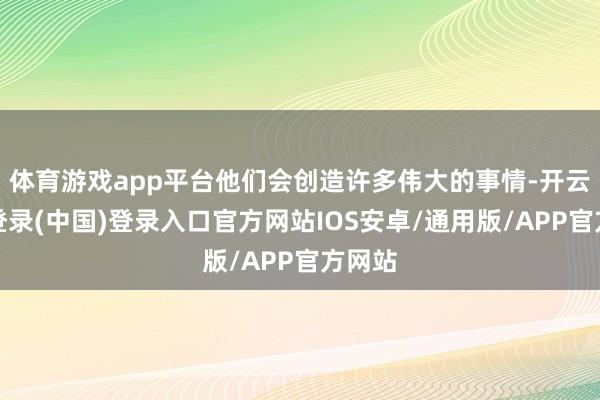 体育游戏app平台他们会创造许多伟大的事情-开云网页登录(中国)登录入口官方网站IOS安卓/通用版/APP官方网站