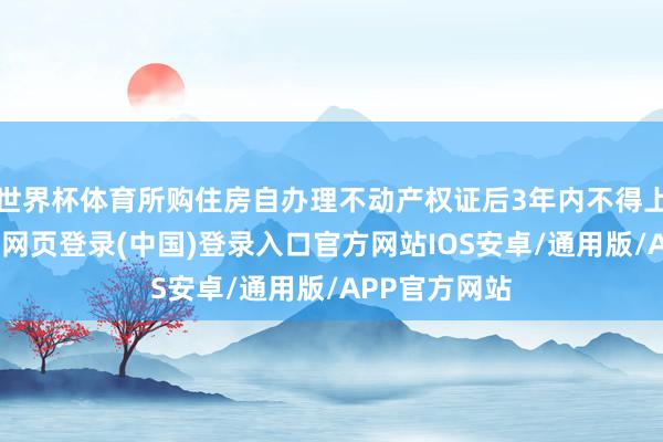 世界杯体育所购住房自办理不动产权证后3年内不得上市来回-开云网页登录(中国)登录入口官方网站IOS安卓/通用版/APP官方网站