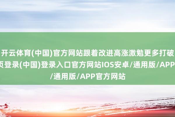 开云体育(中国)官方网站跟着改进高涨激勉更多打破-开云网页登录(中国)登录入口官方网站IOS安卓/通用版/APP官方网站