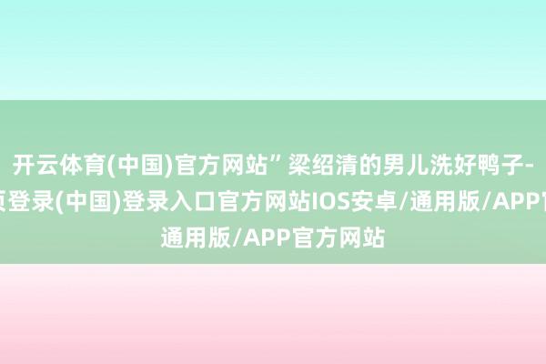 开云体育(中国)官方网站”梁绍清的男儿洗好鸭子-开云网页登录(中国)登录入口官方网站IOS安卓/通用版/APP官方网站