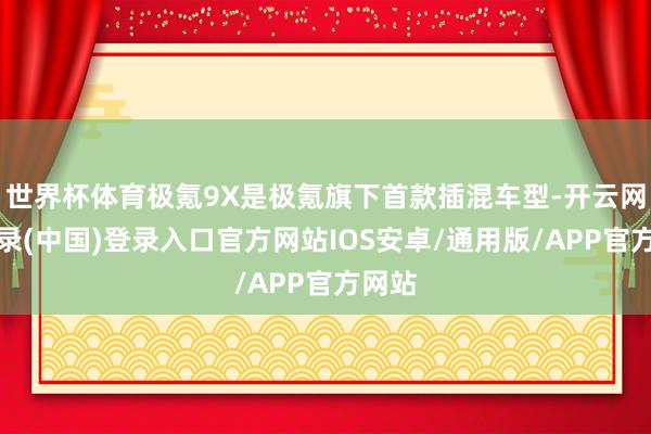 世界杯体育极氪9X是极氪旗下首款插混车型-开云网页登录(中国)登录入口官方网站IOS安卓/通用版/APP官方网站