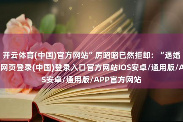 开云体育(中国)官方网站”厉昭昭已然拒却：“退婚的事情-开云网页登录(中国)登录入口官方网站IOS安卓/通用版/APP官方网站