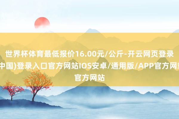 世界杯体育最低报价16.00元/公斤-开云网页登录(中国)登录入口官方网站IOS安卓/通用版/APP官方网站
