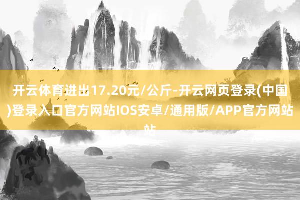 开云体育进出17.20元/公斤-开云网页登录(中国)登录入口官方网站IOS安卓/通用版/APP官方网站