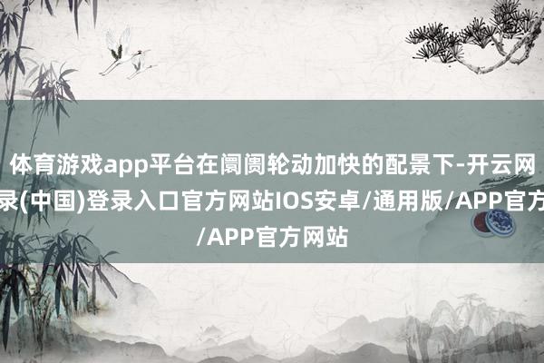 体育游戏app平台在阛阓轮动加快的配景下-开云网页登录(中国)登录入口官方网站IOS安卓/通用版/APP官方网站