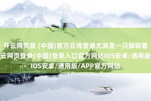 开云网页版 (中国)官方在线登录尤其是一只脚较着比另一只凉-开云网页登录(中国)登录入口官方网站IOS安卓/通用版/APP官方网站