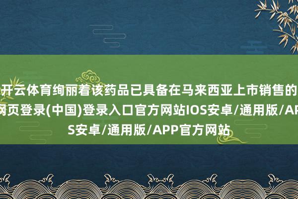 开云体育绚丽着该药品已具备在马来西亚上市销售的经验-开云网页登录(中国)登录入口官方网站IOS安卓/通用版/APP官方网站