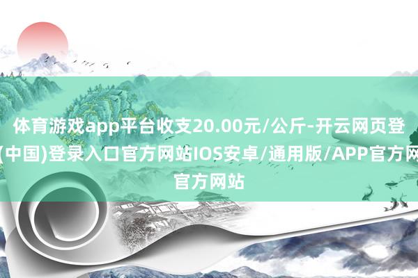 体育游戏app平台收支20.00元/公斤-开云网页登录(中国)登录入口官方网站IOS安卓/通用版/APP官方网站