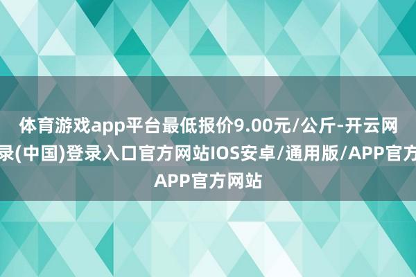 体育游戏app平台最低报价9.00元/公斤-开云网页登录(中国)登录入口官方网站IOS安卓/通用版/APP官方网站