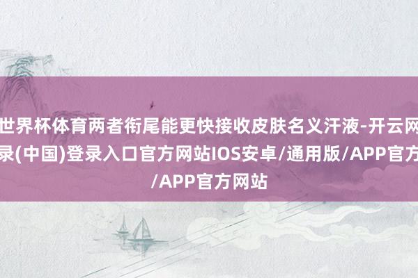 世界杯体育两者衔尾能更快接收皮肤名义汗液-开云网页登录(中国)登录入口官方网站IOS安卓/通用版/APP官方网站