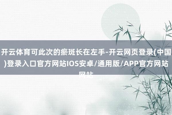 开云体育可此次的瘀斑长在左手-开云网页登录(中国)登录入口官方网站IOS安卓/通用版/APP官方网站