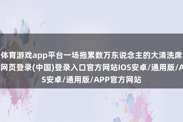 体育游戏app平台一场拖累数万东说念主的大清洗席卷朝野-开云网页登录(中国)登录入口官方网站IOS安卓/通用版/APP官方网站