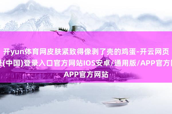 开yun体育网皮肤紧致得像剥了壳的鸡蛋-开云网页登录(中国)登录入口官方网站IOS安卓/通用版/APP官方网站