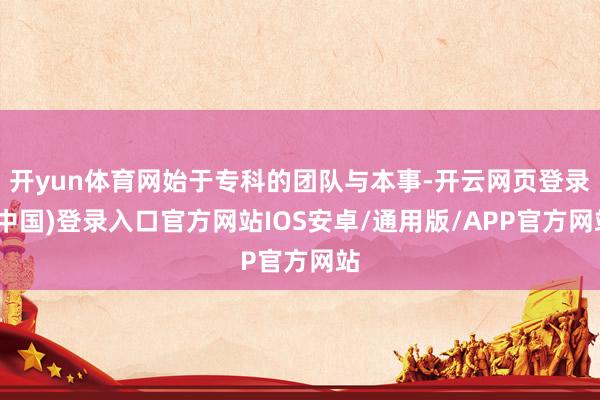 开yun体育网始于专科的团队与本事-开云网页登录(中国)登录入口官方网站IOS安卓/通用版/APP官方网站