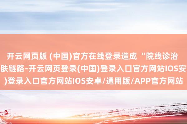开云网页版 (中国)官方在线登录造成 “院线诊治 + 居家安祥” 的圆善护肤链路-开云网页登录(中国)登录入口官方网站IOS安卓/通用版/APP官方网站